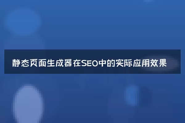 静态页面生成器在SEO中的实际应用效果