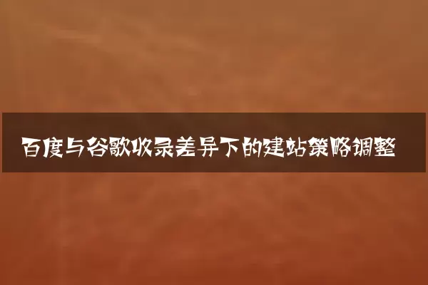 百度与谷歌收录差异下的建站策略调整