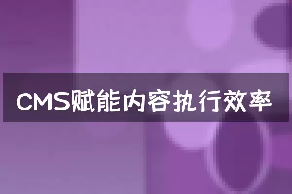 CMS赋能内容执行效率